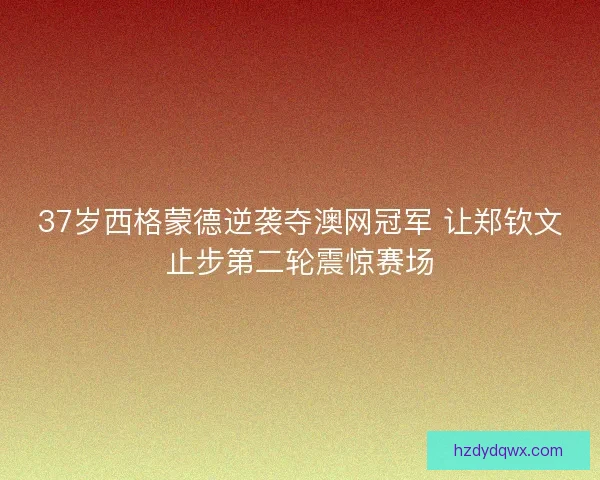 37岁西格蒙德逆袭夺澳网冠军 让郑钦文止步第二轮震惊赛场