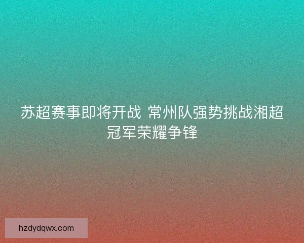 苏超赛事即将开战 常州队强势挑战湘超冠军荣耀争锋