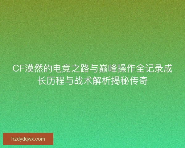 CF漠然的电竞之路与巅峰操作全记录成长历程与战术解析揭秘传奇